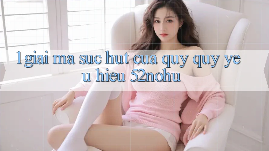 1. Giải Mã Sức Hút Của Quý quý yêu Hiệu 52nohu