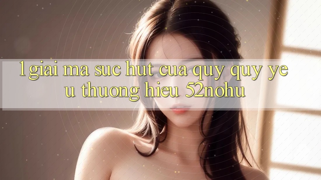1. Giải Mã Sức Hút Của Quý quý yêu thương Hiệu 52nohu