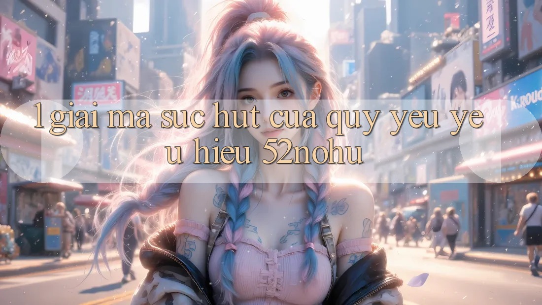 1. Giải Mã Sức Hút Của Quý yêu yêu Hiệu 52nohu
