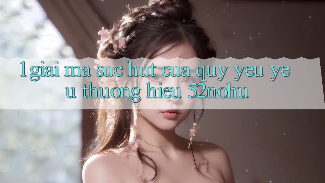 1. Giải Mã Sức Hút Của Quý yêu yêu thương Hiệu 52nohu