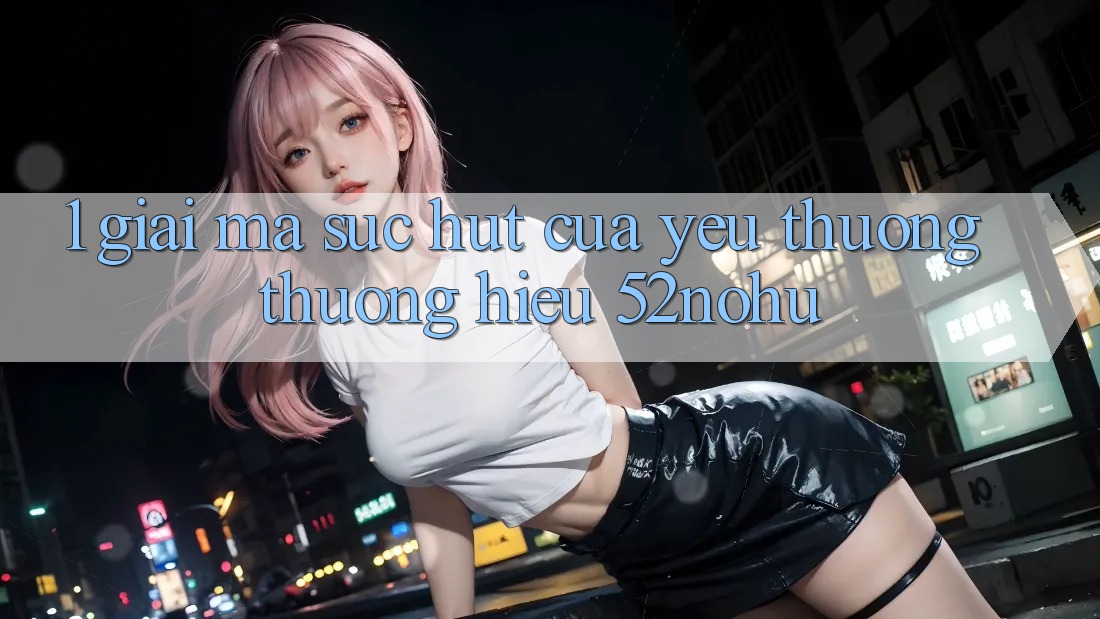 1. Giải Mã Sức Hút Của Yêu thương thương Hiệu 52nohu
