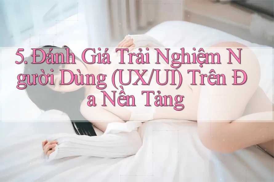 5. Đánh Giá Trải Nghiệm Người Dùng (UX/UI) Trên Đa Nền Tảng