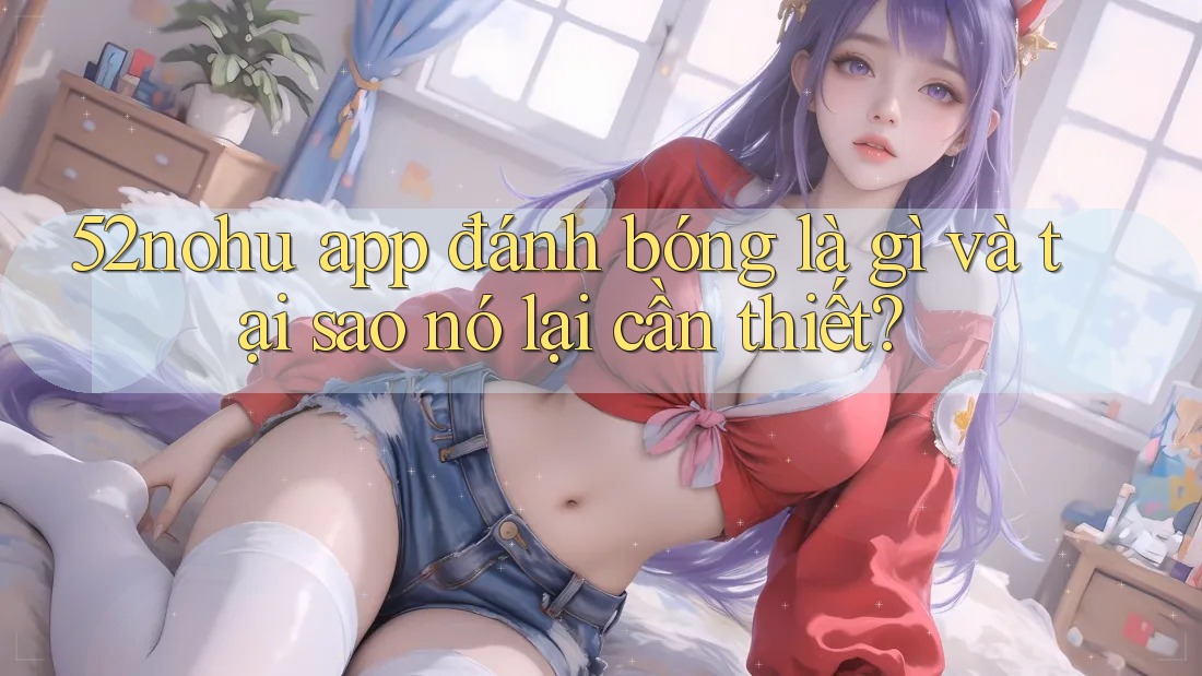 52nohu app đánh bóng là gì và tại sao nó lại cần thiết?