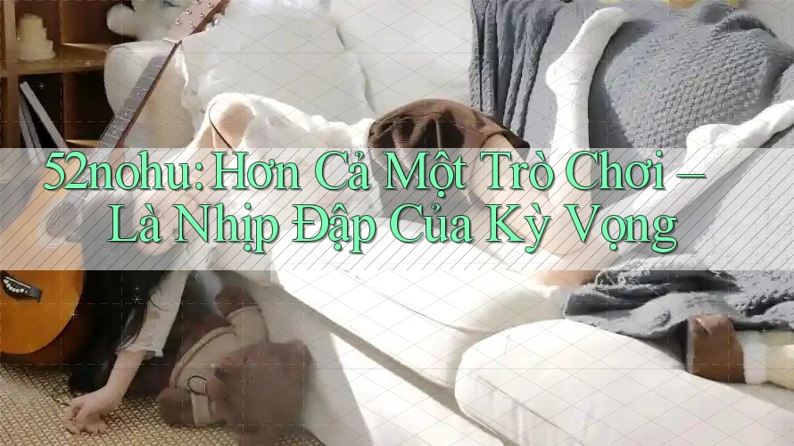 52nohu: Hơn Cả Một Trò Chơi – Là Nhịp Đập Của Kỳ Vọng