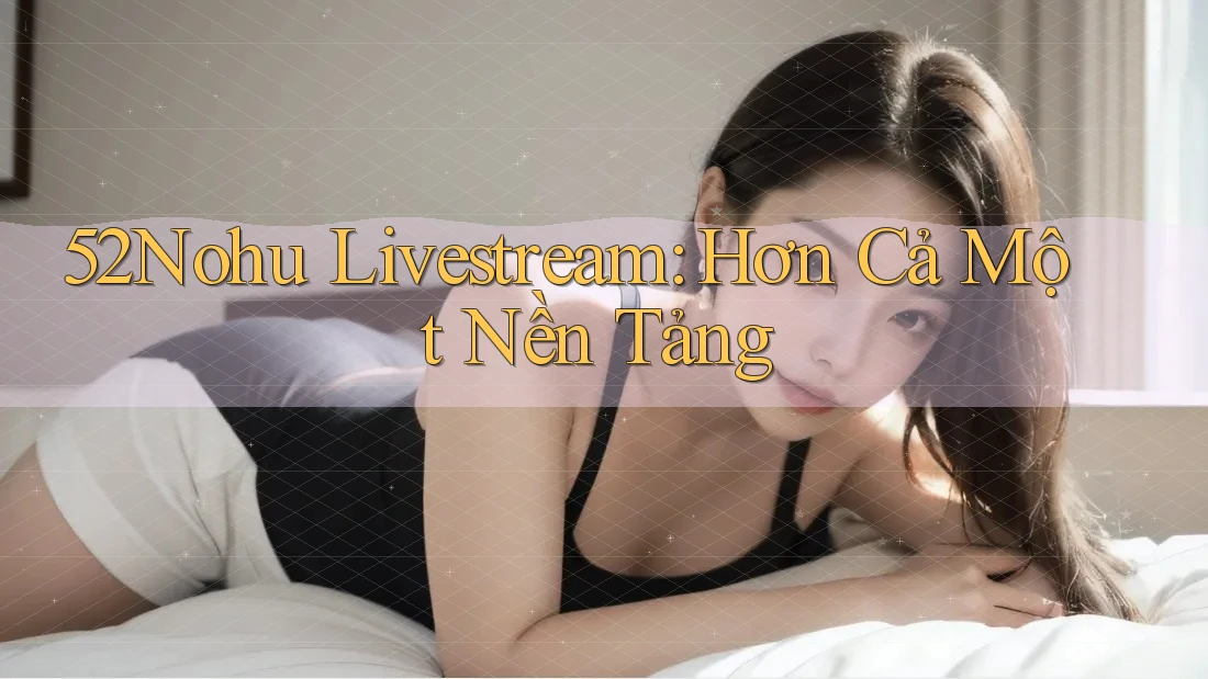 52Nohu Livestream: Hơn Cả Một Nền Tảng