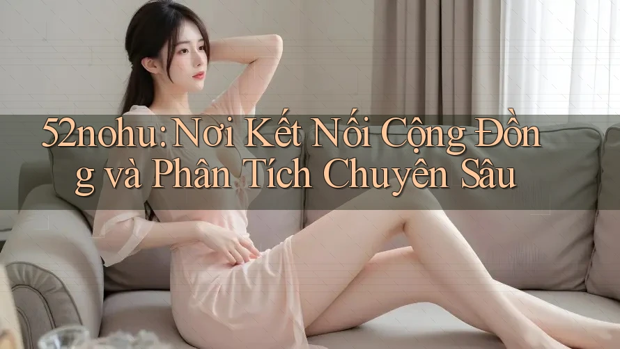 52nohu: Nơi Kết Nối Cộng Đồng và Phân Tích Chuyên Sâu