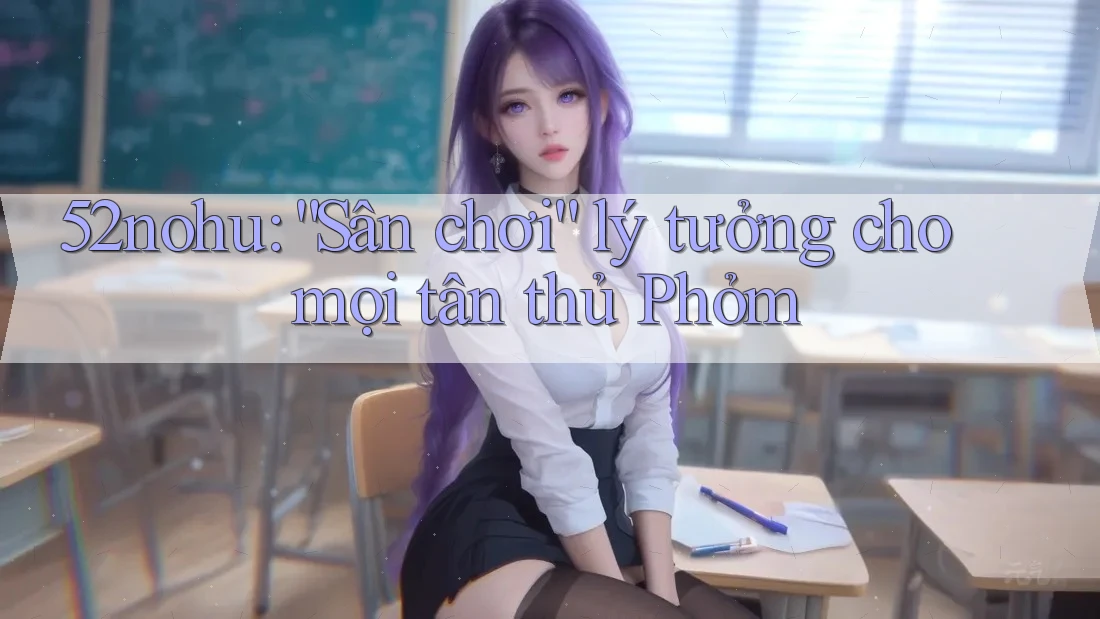52nohu: “Sân chơi” lý tưởng cho mọi tân thủ Phỏm