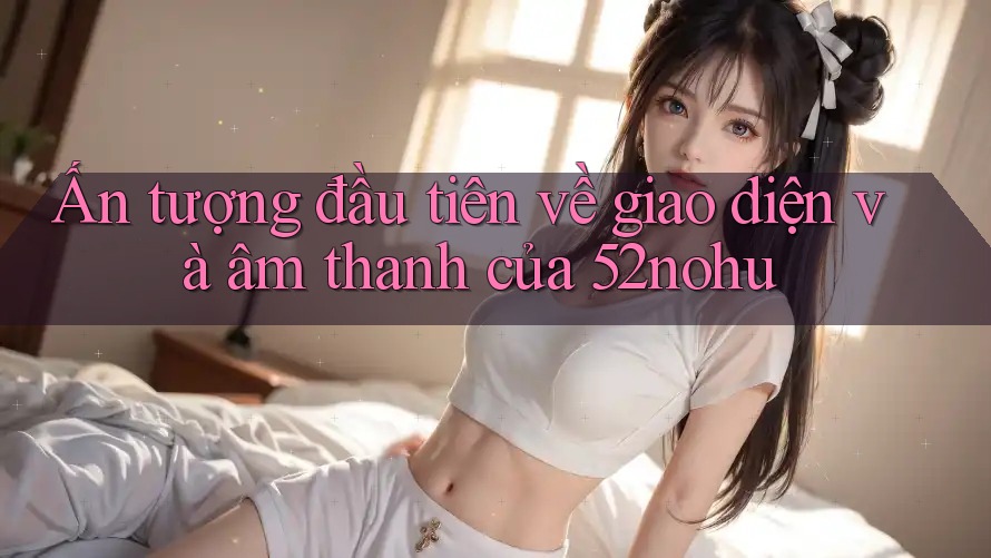 Ấn tượng đầu tiên về giao diện và âm thanh của 52nohu