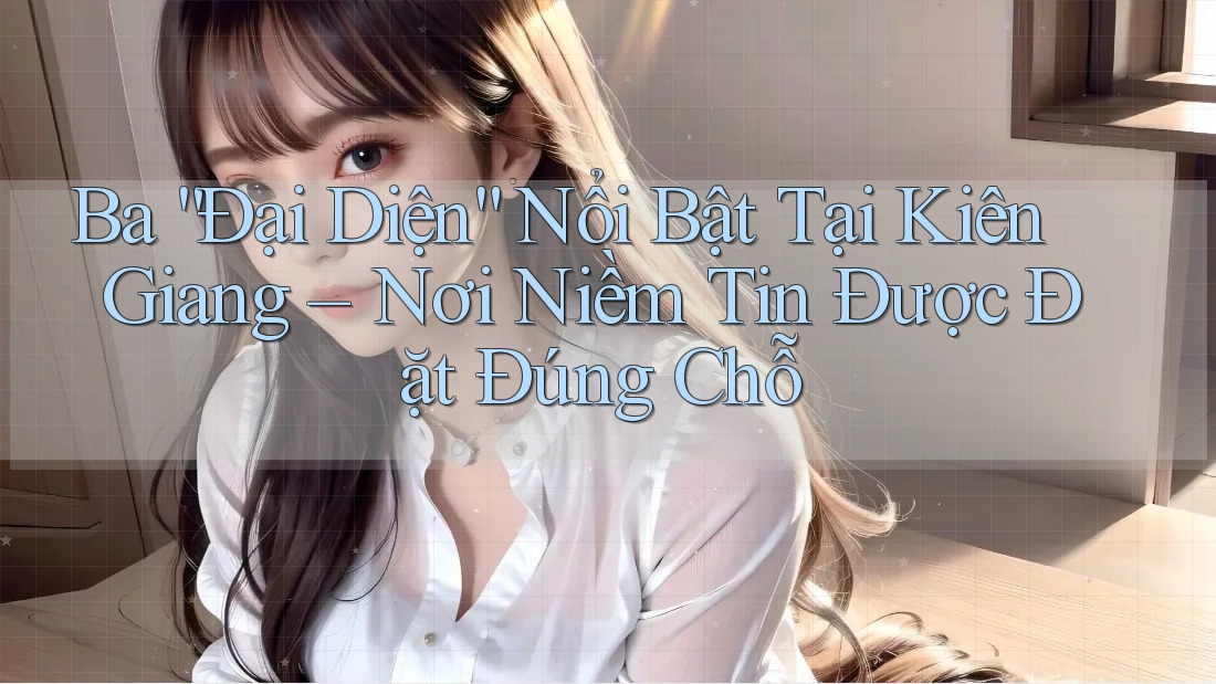 Ba “Đại Diện” Nổi Bật Tại Kiên Giang – Nơi Niềm Tin Được Đặt Đúng Chỗ