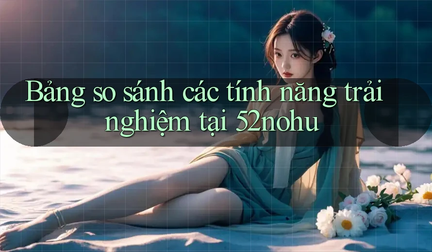 Bảng so sánh các tính năng trải nghiệm tại 52nohu