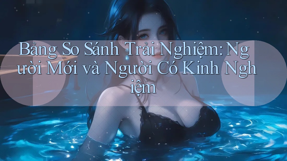 Bảng So Sánh Trải Nghiệm: Người Mới và Người Có Kinh Nghiệm