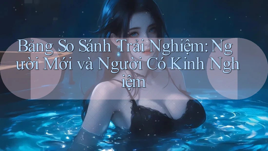 Bảng So Sánh Trải Nghiệm: Người Mới và Người Có Kinh Nghiệm