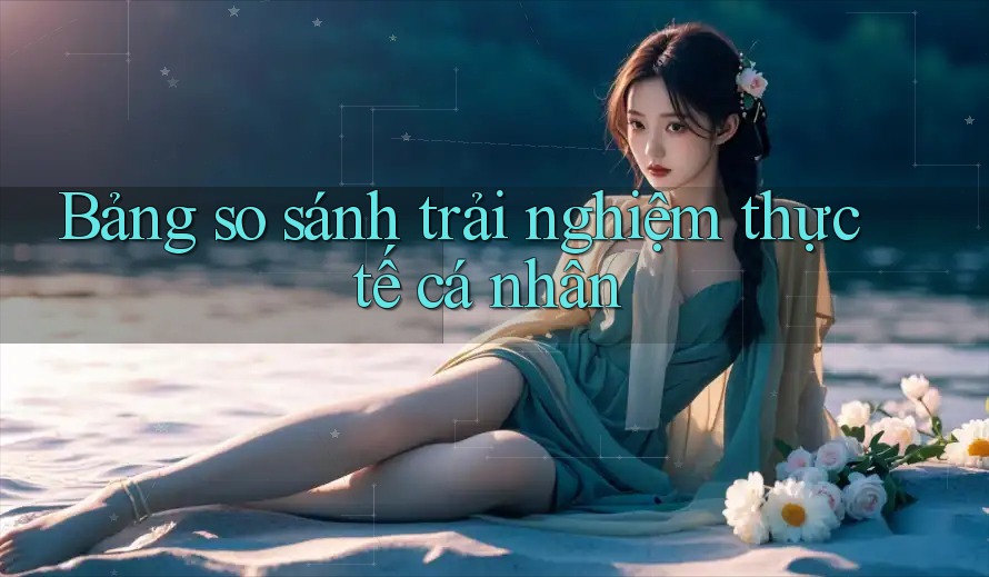Bảng so sánh trải nghiệm thực tế cá nhân