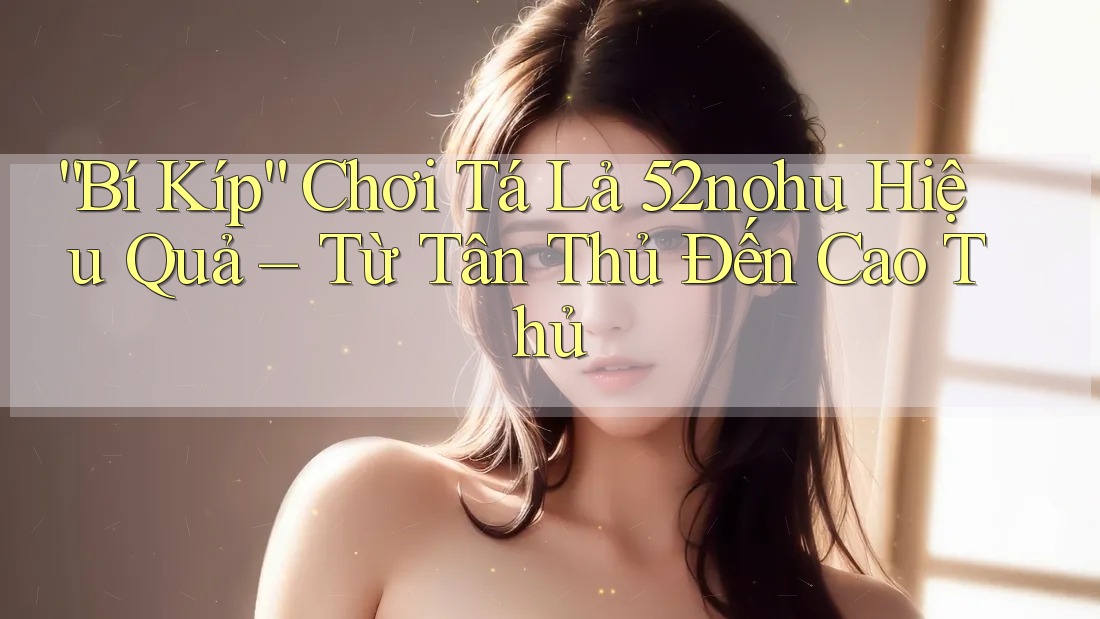 “Bí Kíp” Chơi Tá Lả 52nohu Hiệu Quả – Từ Tân Thủ Đến Cao Thủ