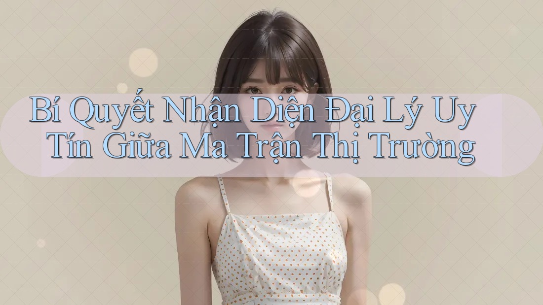 Bí Quyết Nhận Diện Đại Lý Uy Tín Giữa Ma Trận Thị Trường