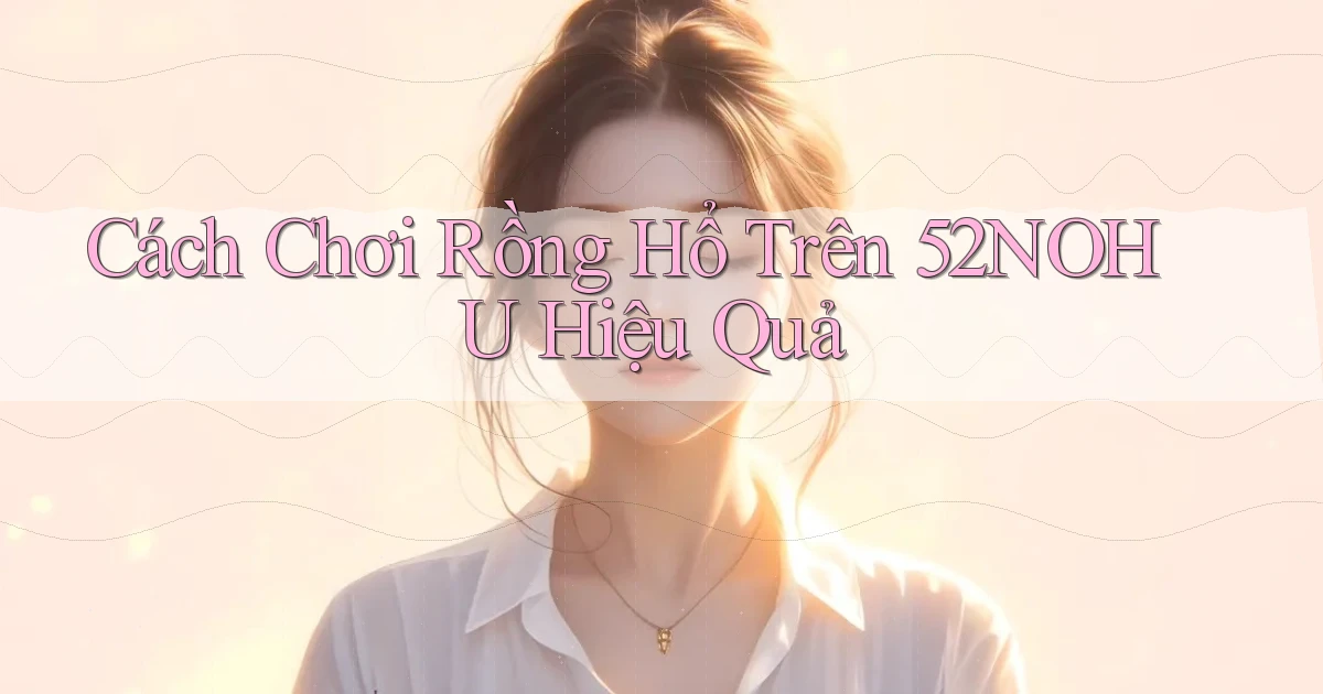 cách chơi rồng hổ trên 52nohu hiệu quả