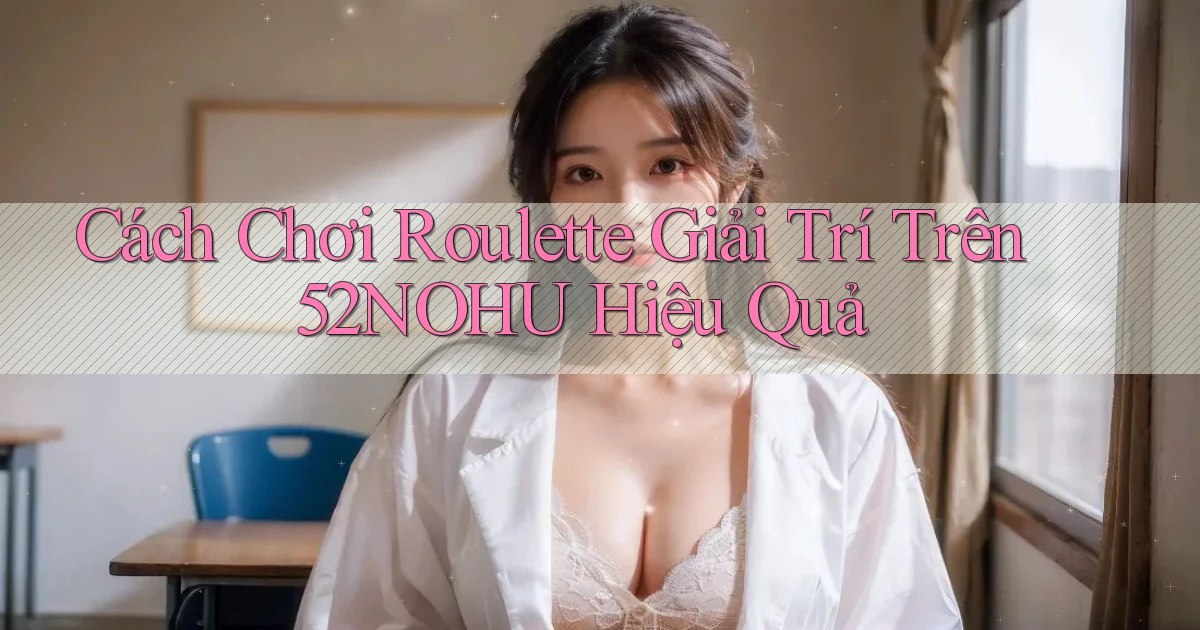 cách chơi roulette giải trí trên 52nohu hiệu quả