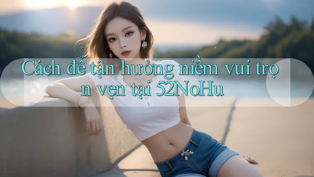 Cách để tận hưởng niềm vui trọn vẹn tại 52NoHu