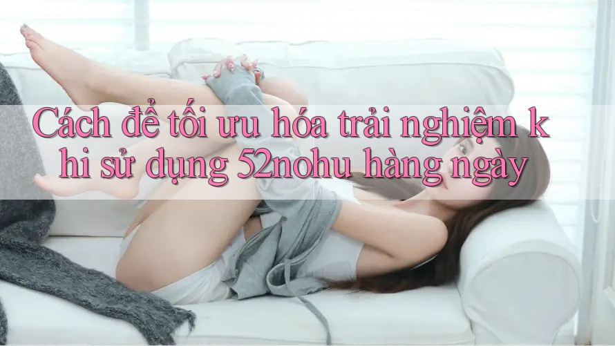 Cách để tối ưu hóa trải nghiệm khi sử dụng 52nohu hàng ngày