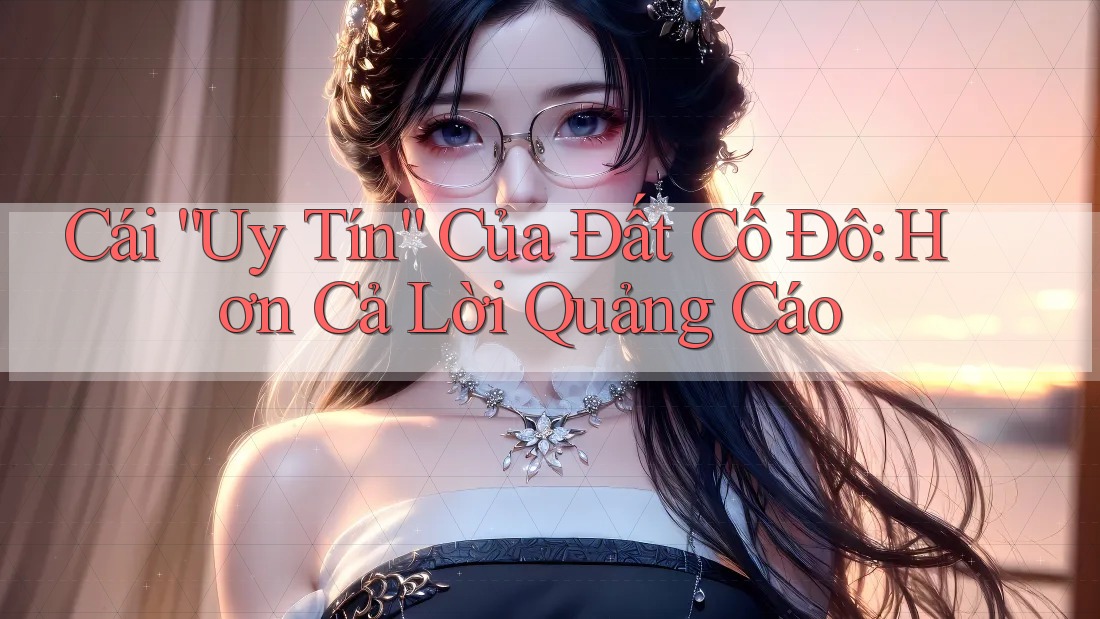 Cái “Uy Tín” Của Đất Cố Đô: Hơn Cả Lời Quảng Cáo