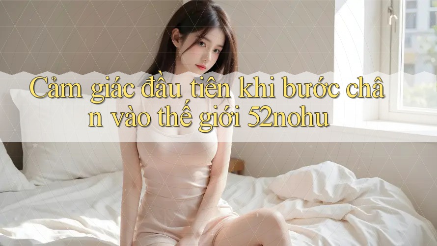 Cảm giác đầu tiên khi bước chân vào thế giới 52nohu