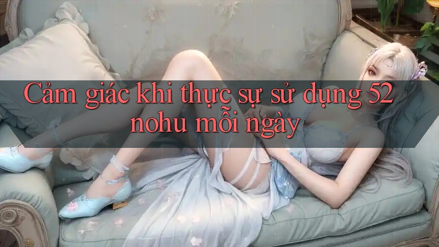 Cảm giác khi thực sự sử dụng 52nohu mỗi ngày