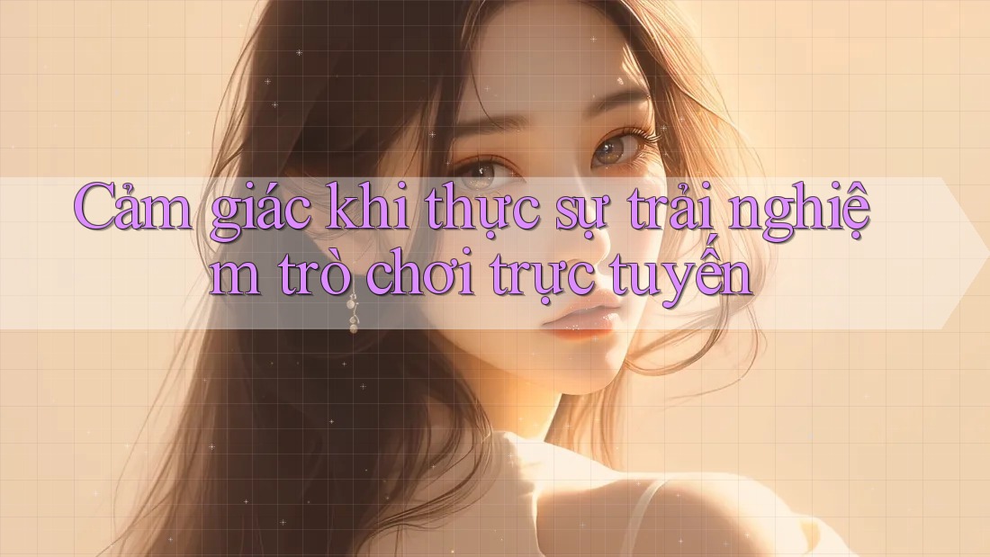 Cảm giác khi thực sự trải nghiệm trò chơi trực tuyến Cảm giác khi thực sự trải nghiệm trò chơi trực tuyến