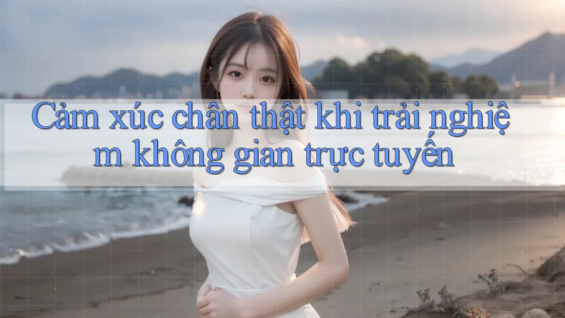 Cảm xúc chân thật khi trải nghiệm không gian trực tuyến