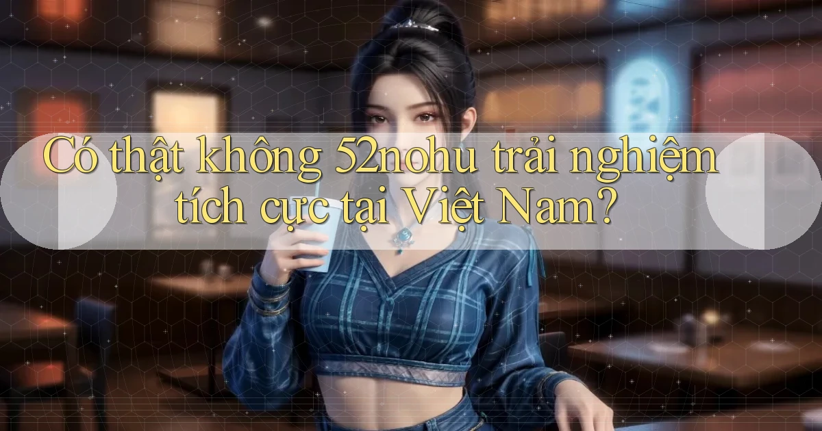 có thật không 52nohu trải nghiệm tích cực tại việt nam