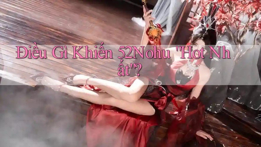 Điều Gì Khiến 52Nohu “Hot Nhất”?