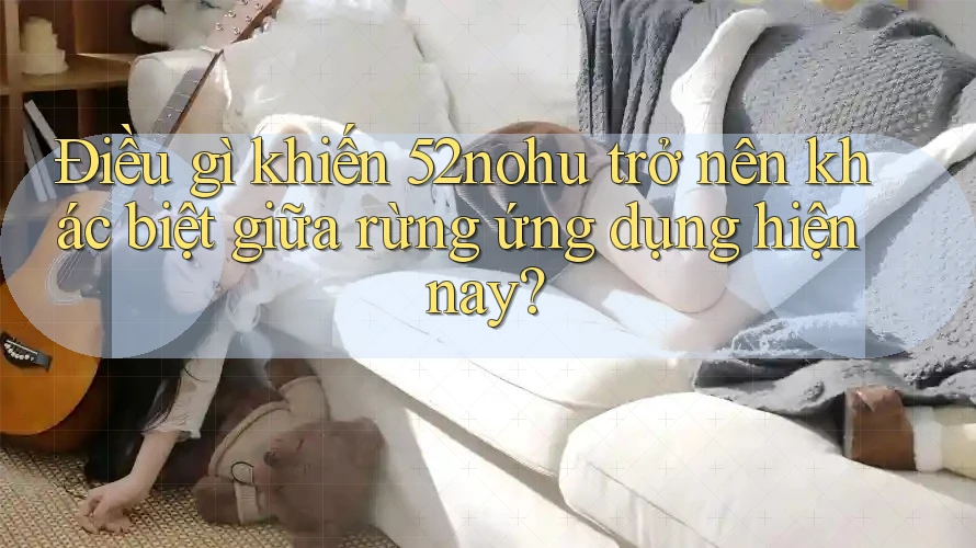 Điều gì khiến 52nohu trở nên khác biệt giữa rừng ứng dụng hiện nay?