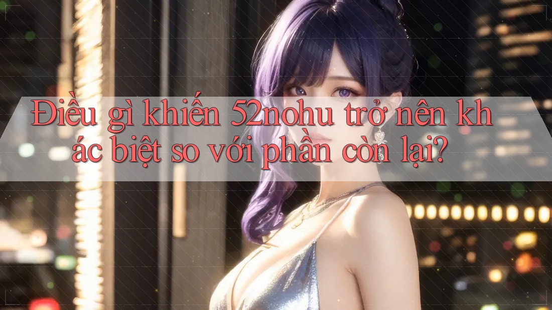 Điều gì khiến 52nohu trở nên khác biệt so với phần còn lại?