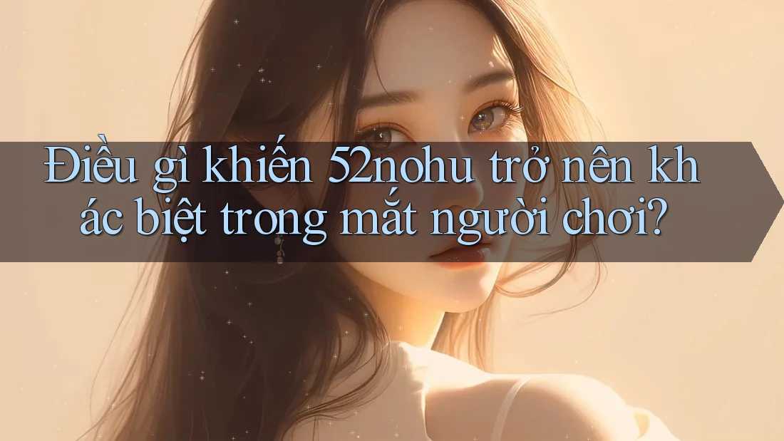 Điều gì khiến 52nohu trở nên khác biệt trong mắt người chơi?
