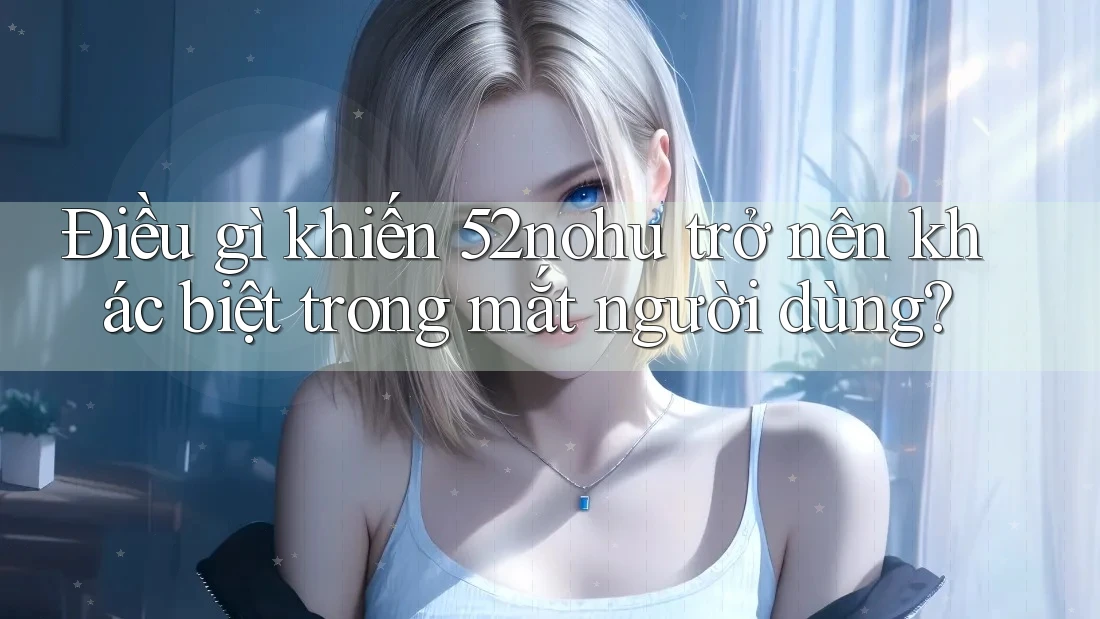 Điều gì khiến 52nohu trở nên khác biệt trong mắt người dùng?