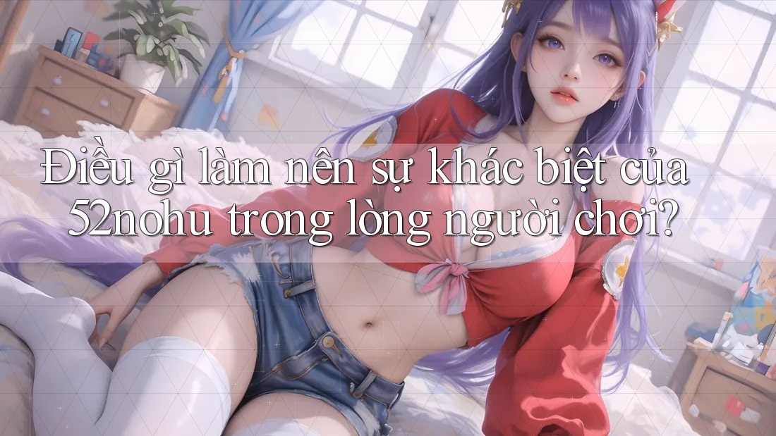 Điều gì làm nên sự khác biệt của 52nohu trong lòng người chơi?