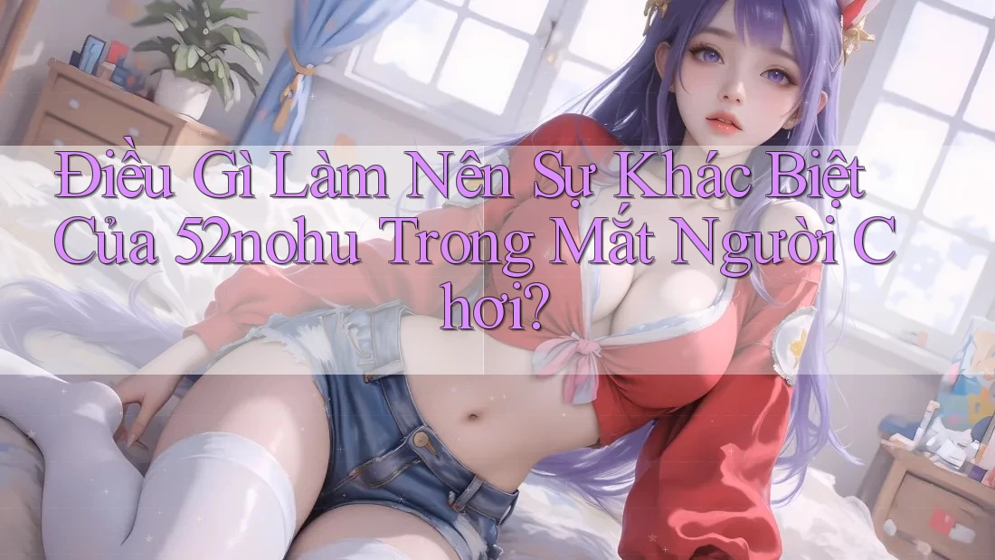 Điều Gì Làm Nên Sự Khác Biệt Của 52nohu Trong Mắt Người Chơi?
