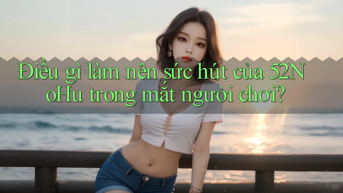 Điều gì làm nên sức hút của 52NoHu trong mắt người chơi?