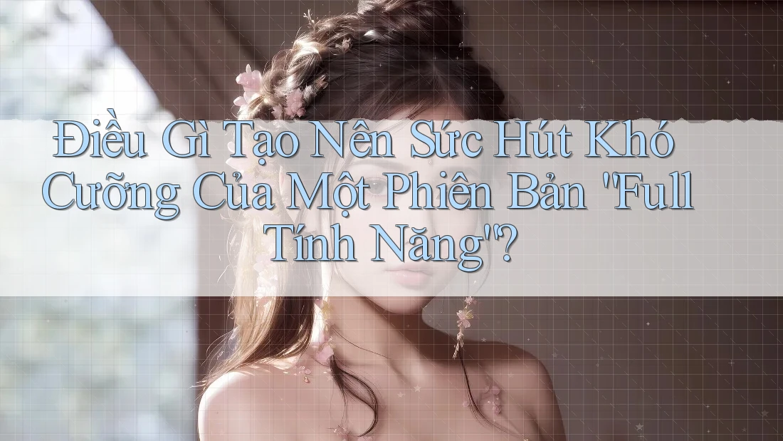 Điều Gì Tạo Nên Sức Hút Khó Cưỡng Của Một Phiên Bản “Full Tính Năng”?
