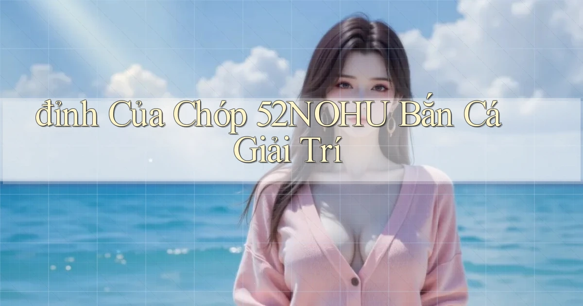 đỉnh của chóp 52nohu bắn cá giải trí