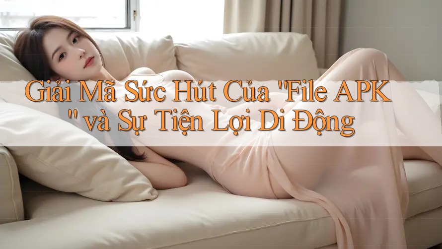Giải Mã Sức Hút Của “File APK” và Sự Tiện Lợi Di Động