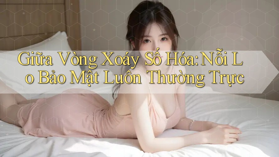 Giữa Vòng Xoáy Số Hóa: Nỗi Lo Bảo Mật Luôn Thường Trực