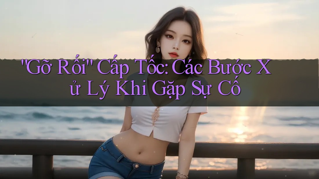 “Gỡ Rối” Cấp Tốc: Các Bước Xử Lý Khi Gặp Sự Cố