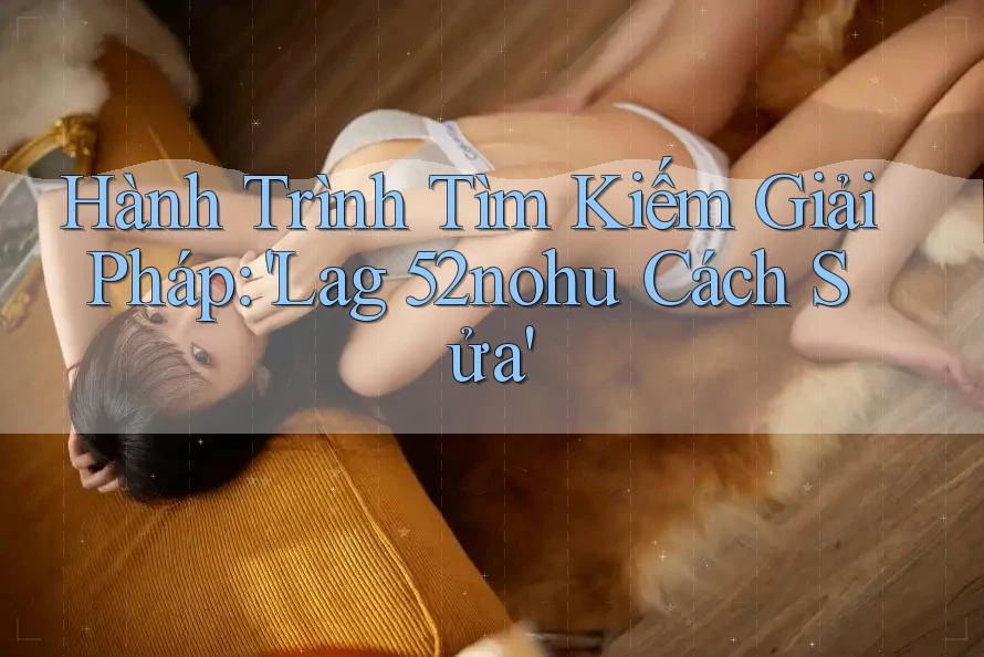 Hành Trình Tìm Kiếm Giải Pháp: 'Lag 52nohu Cách Sửa'
