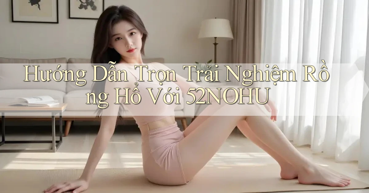 hướng dẫn trọn trải nghiệm rồng hổ với 52nohu