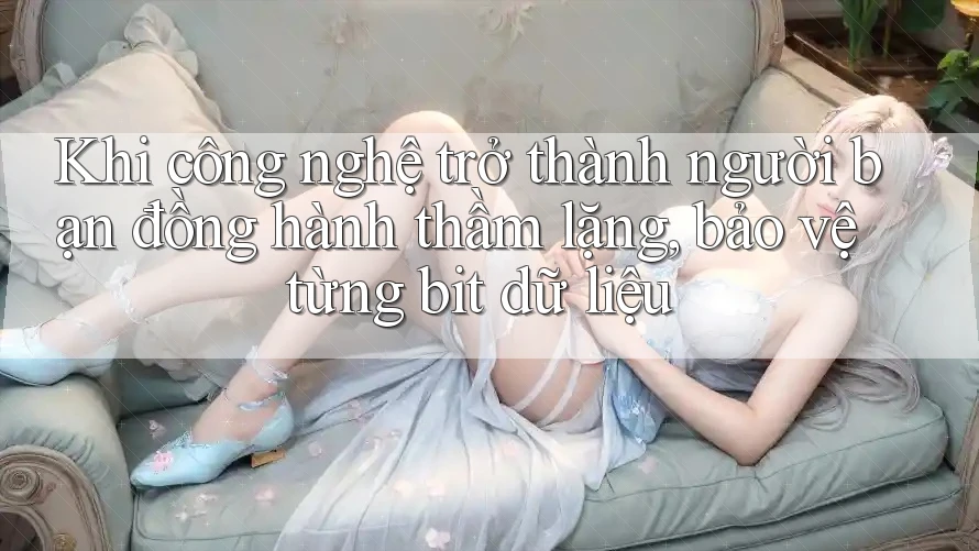 Khi công nghệ trở thành người bạn đồng hành thầm lặng, bảo vệ từng bit dữ liệu