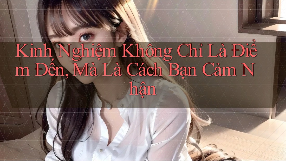 Kinh Nghiệm Không Chỉ Là Điểm Đến, Mà Là Cách Bạn Cảm Nhận
