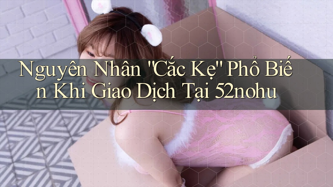Nguyên Nhân “Cắc Kẹ” Phổ Biến Khi Giao Dịch Tại 52nohu