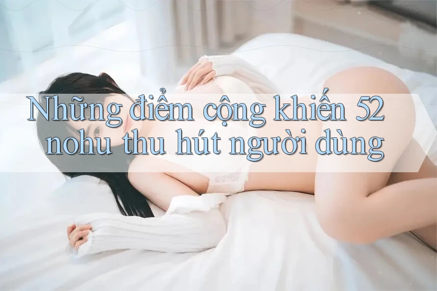 Những điểm cộng khiến 52nohu thu hút người dùng