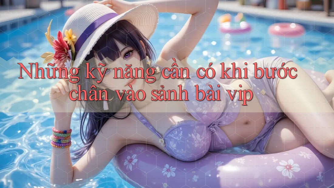 Những kỹ năng cần có khi bước chân vào sảnh bài vip