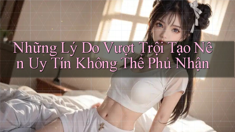 Những Lý Do Vượt Trội Tạo Nên Uy Tín Không Thể Phủ Nhận